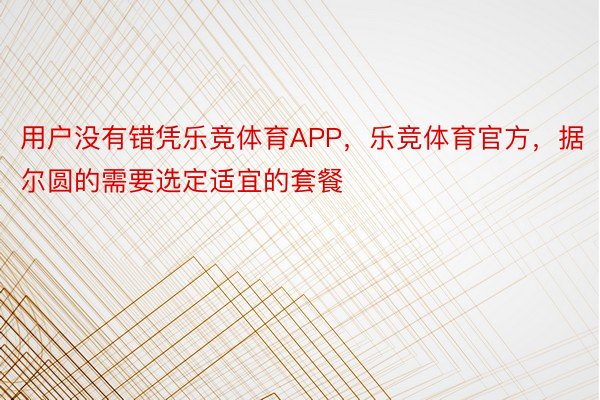 用户没有错凭乐竞体育APP，乐竞体育官方，据尔圆的需要选定适宜的套餐