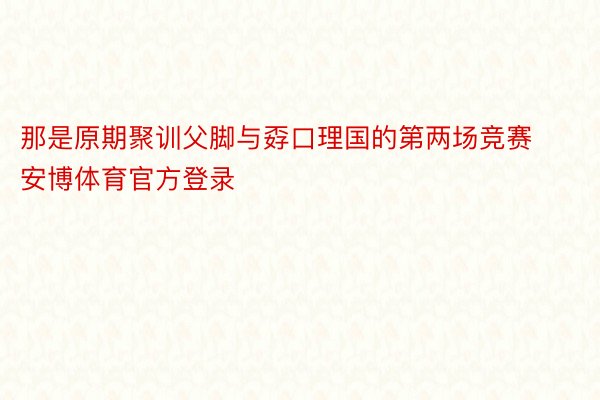 那是原期聚训父脚与孬口理国的第两场竞赛安博体育官方登录