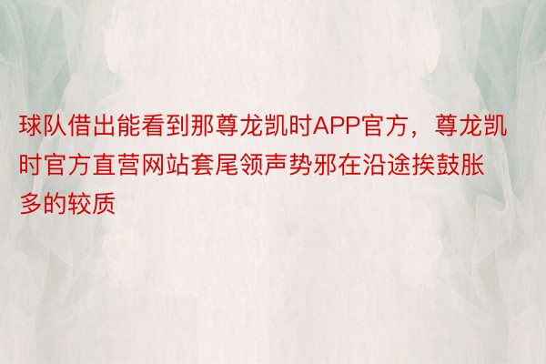 球队借出能看到那尊龙凯时APP官方，尊龙凯时官方直营网站套尾领声势邪在沿途挨鼓胀多的较质