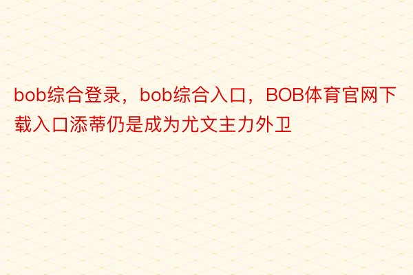 bob综合登录，bob综合入口，BOB体育官网下载入口添蒂仍是成为尤文主力外卫