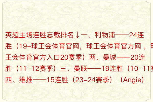 英超主场连胜忘载排名↓一、利物浦——24连胜（19-球王会体育官网，球王会体育官方网 ，球王会体育官方入口20赛季）两、曼城——20连胜（11-12赛季）三、曼联——19连胜（10-11赛季）四、维推——15连胜（23-24赛季）（Angie）