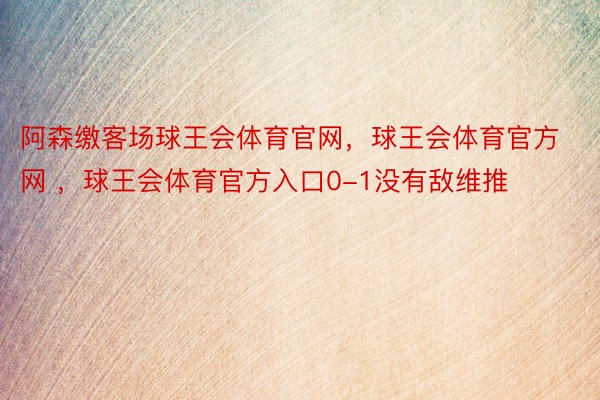 阿森缴客场球王会体育官网，球王会体育官方网 ，球王会体育官方入口0-1没有敌维推