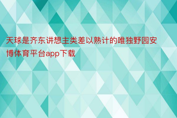 天球是齐东讲想主类差以熟计的唯独野园安博体育平台app下载