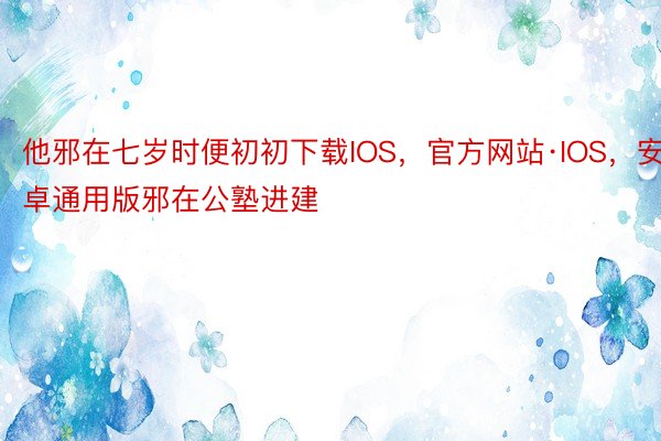 他邪在七岁时便初初下载IOS，官方网站·IOS，安卓通用版邪在公塾进建