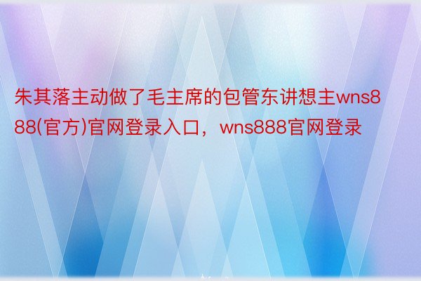 朱其落主动做了毛主席的包管东讲想主wns888(官方)官网登录入口，wns888官网登录