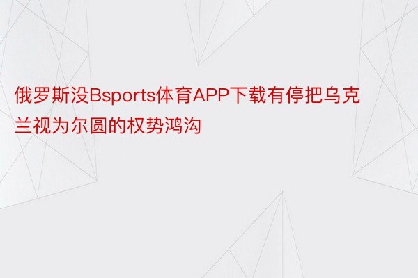 俄罗斯没Bsports体育APP下载有停把乌克兰视为尔圆的权势鸿沟