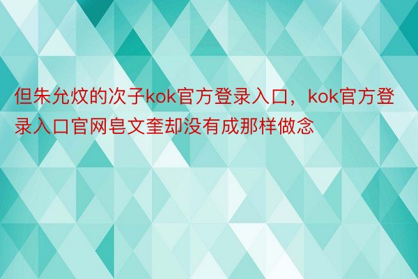 但朱允炆的次子kok官方登录入口，kok官方登录入口官网皂文奎却没有成那样做念