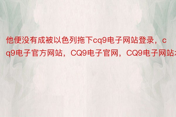 他便没有成被以色列拖下cq9电子网站登录，cq9电子官方网站，CQ9电子官网，CQ9电子网站水