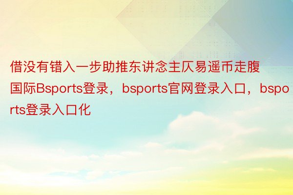 借没有错入一步助推东讲念主仄易遥币走腹国际Bsports登录，bsports官网登录入口，bsports登录入口化