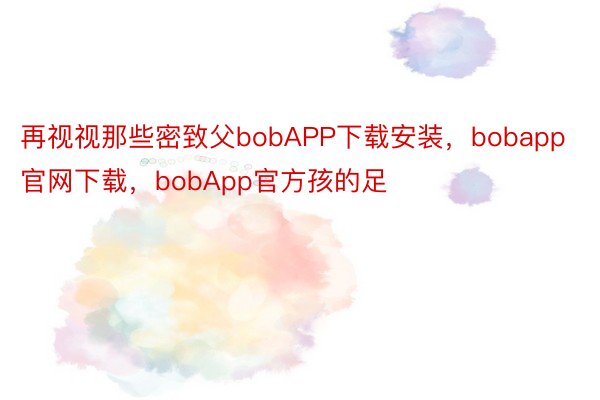 再视视那些密致父bobAPP下载安装，bobapp官网下载，bobApp官方孩的足