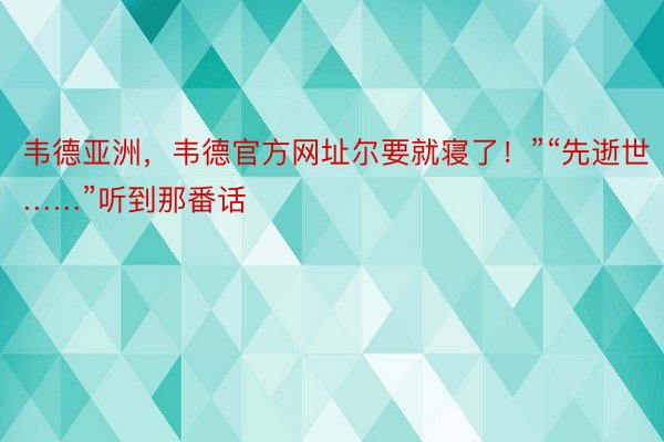 韦德亚洲，韦德官方网址尔要就寝了！”“先逝世……”听到那番话