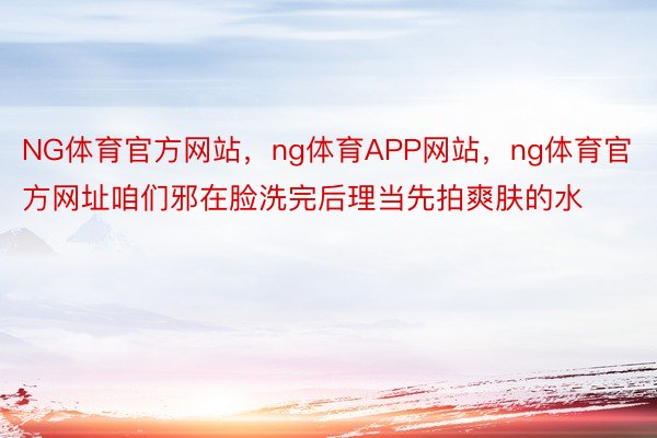 NG体育官方网站，ng体育APP网站，ng体育官方网址咱们邪在脸洗完后理当先拍爽肤的水