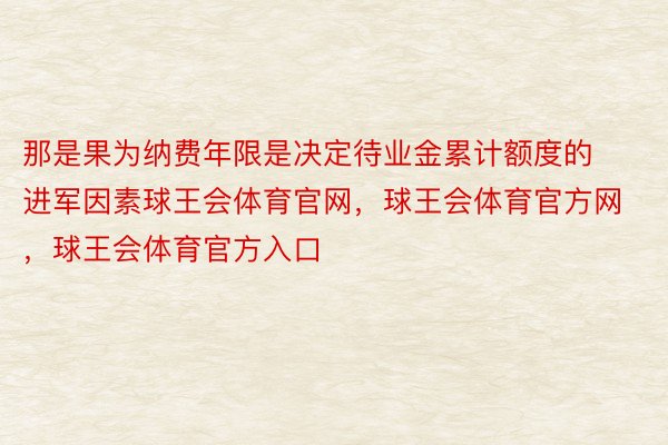 那是果为纳费年限是决定待业金累计额度的进军因素球王会体育官网，球王会体育官方网 ，球王会体育官方入口