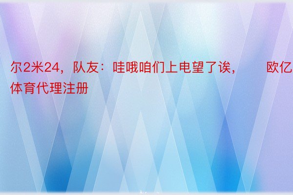 尔2米24，队友：哇哦咱们上电望了诶，     欧亿体育代理注册