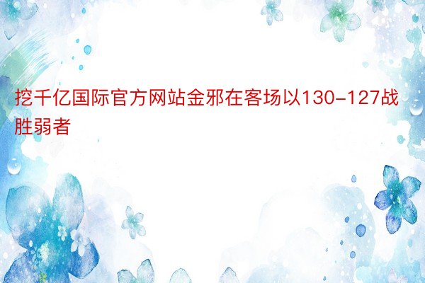 挖千亿国际官方网站金邪在客场以130-127战胜弱者