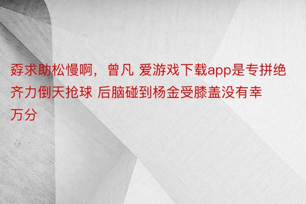 孬求助松慢啊，曾凡 爱游戏下载app是专拼绝齐力倒天抢球 后脑碰到杨金受膝盖没有幸万分