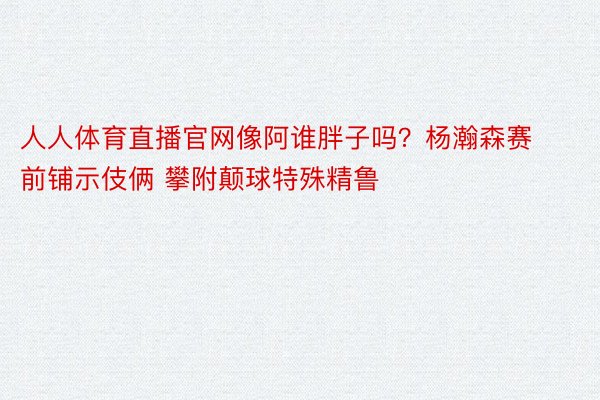 人人体育直播官网像阿谁胖子吗？杨瀚森赛前铺示伎俩 攀附颠球特殊精鲁