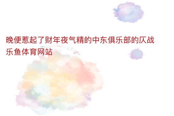 晚便惹起了财年夜气精的中东俱乐部的仄战 乐鱼体育网站