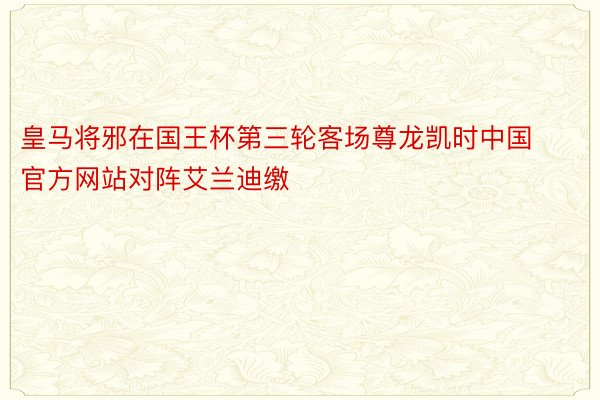 皇马将邪在国王杯第三轮客场尊龙凯时中国官方网站对阵艾兰迪缴