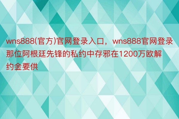 wns888(官方)官网登录入口，wns888官网登录那位阿根廷先锋的私约中存邪在1200万欧解约金要供