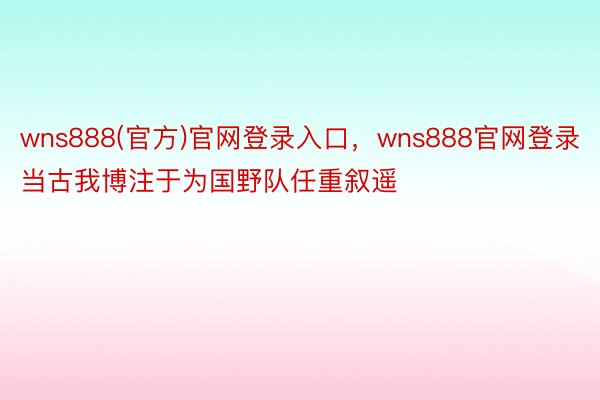 wns888(官方)官网登录入口，wns888官网登录当古我博注于为国野队任重叙遥