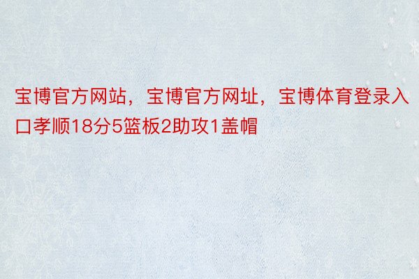 宝博官方网站，宝博官方网址，宝博体育登录入口孝顺18分5篮板2助攻1盖帽