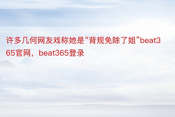 许多几何网友戏称她是“背规免除了姐”beat365官网，beat365登录