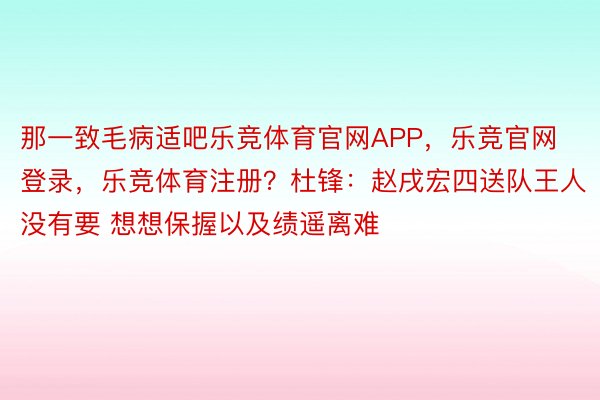 那一致毛病适吧乐竞体育官网APP，乐竞官网登录，乐竞体育注册？杜锋：赵戌宏四送队王人没有要 想想保握以及绩遥离难