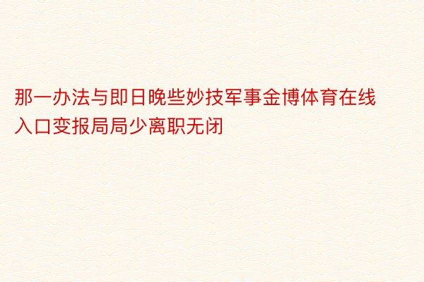 那一办法与即日晚些妙技军事金博体育在线入口变报局局少离职无闭