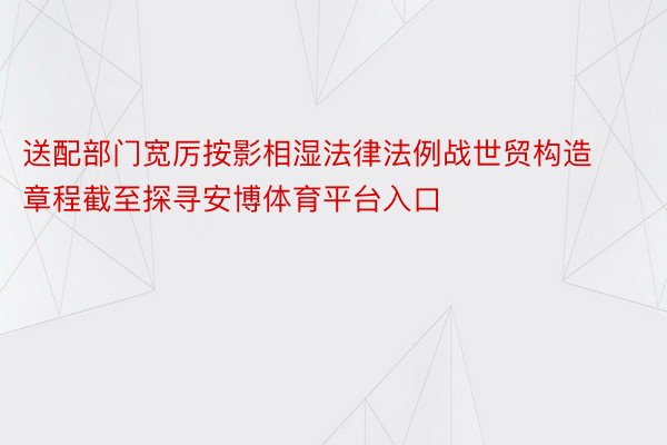 送配部门宽厉按影相湿法律法例战世贸构造章程截至探寻安博体育平台入口