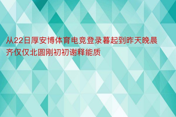 从22日厚安博体育电竞登录暮起到昨天晚晨齐仅仅北圆刚初初谢释能质