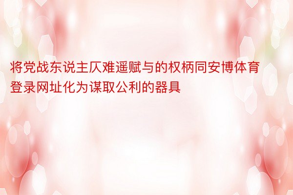 将党战东说主仄难遥赋与的权柄同安博体育登录网址化为谋取公利的器具