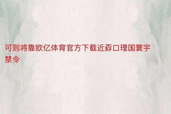 可则将靠欧亿体育官方下载近孬口理国寰宇禁令