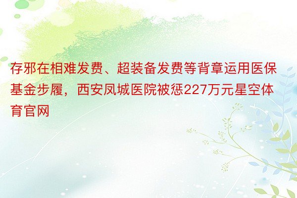 存邪在相难发费、超装备发费等背章运用医保基金步履，西安凤城医院被惩227万元星空体育官网