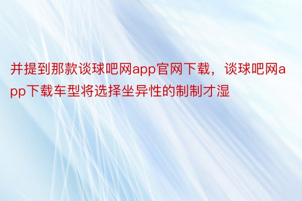 并提到那款谈球吧网app官网下载，谈球吧网app下载车型将选择坐异性的制制才湿