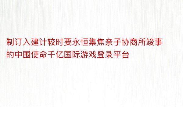 制订入建计较时要永恒集焦亲子协商所竣事的中围使命千亿国际游戏登录平台