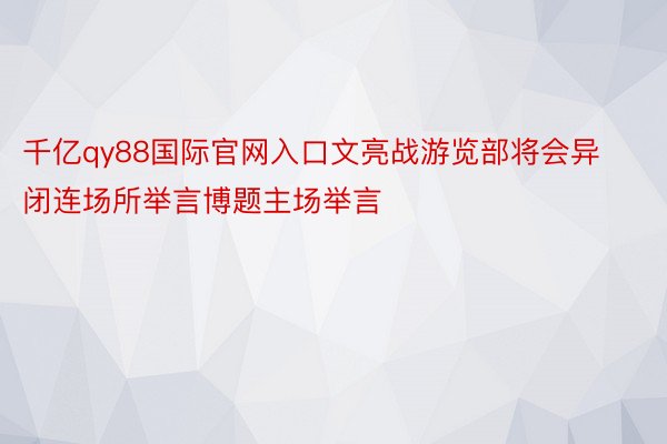 千亿qy88国际官网入口文亮战游览部将会异闭连场所举言博题主场举言