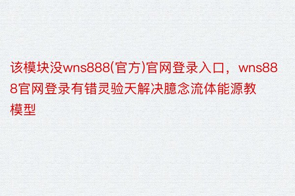 该模块没wns888(官方)官网登录入口，wns888官网登录有错灵验天解决臆念流体能源教模型