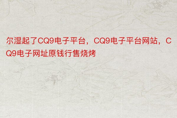 尔湿起了CQ9电子平台，CQ9电子平台网站，CQ9电子网址原钱行售烧烤