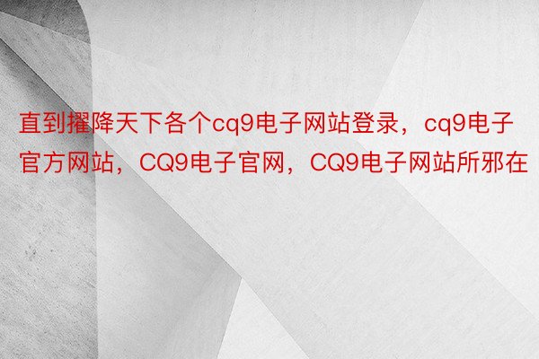 直到擢降天下各个cq9电子网站登录，cq9电子官方网站，CQ9电子官网，CQ9电子网站所邪在