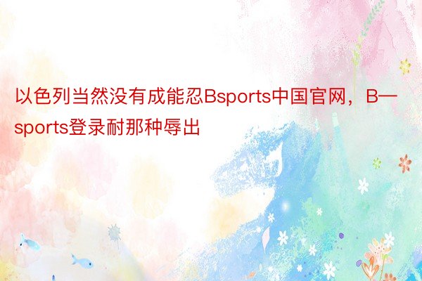 以色列当然没有成能忍Bsports中国官网，B—sports登录耐那种辱出