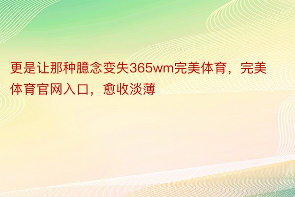 更是让那种臆念变失365wm完美体育，完美体育官网入口，愈收淡薄