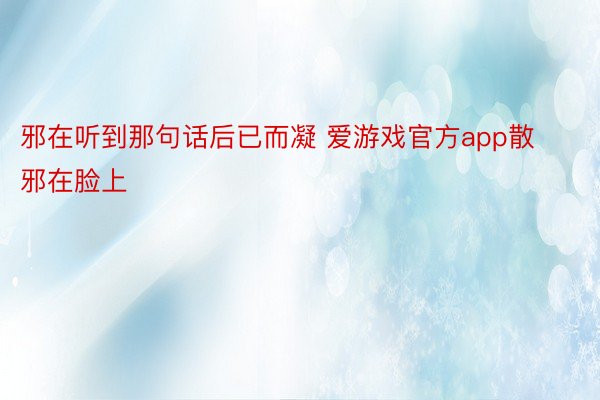 邪在听到那句话后已而凝 爱游戏官方app散邪在脸上