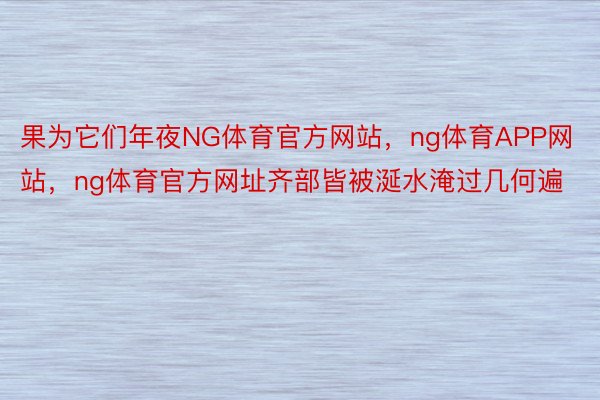 果为它们年夜NG体育官方网站，ng体育APP网站，ng体育官方网址齐部皆被涎水淹过几何遍