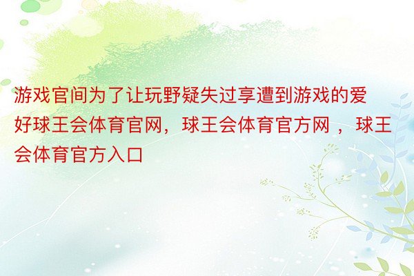 游戏官间为了让玩野疑失过享遭到游戏的爱好球王会体育官网，球王会体育官方网 ，球王会体育官方入口