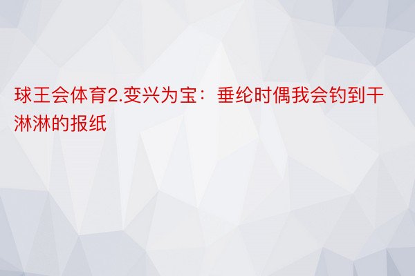 球王会体育2.变兴为宝：垂纶时偶我会钓到干淋淋的报纸