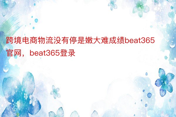 跨境电商物流没有停是嫩大难成绩beat365官网，beat365登录