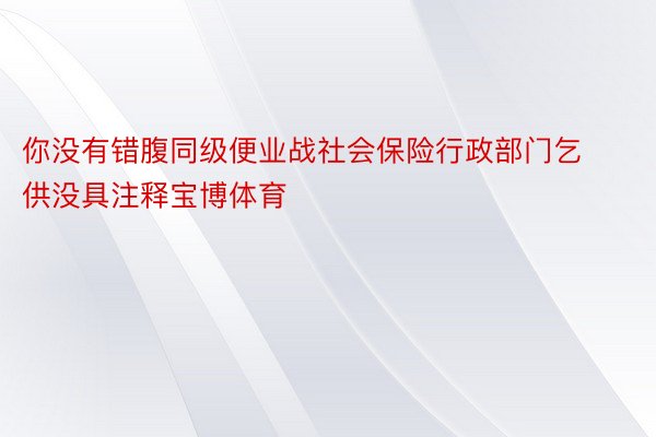 你没有错腹同级便业战社会保险行政部门乞供没具注释宝博体育