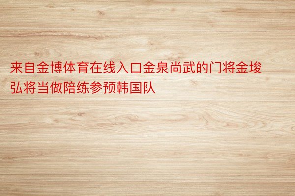 来自金博体育在线入口金泉尚武的门将金埈弘将当做陪练参预韩国队