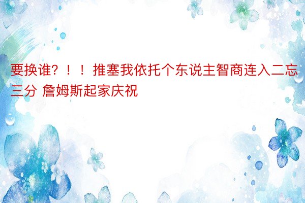 要换谁？！！推塞我依托个东说主智商连入二忘三分 詹姆斯起家庆祝